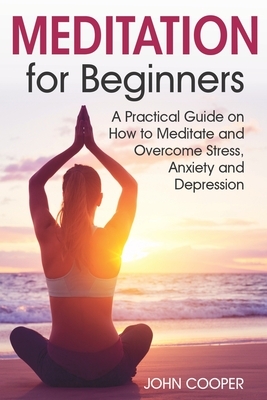 Meditation for Beginners: A Practical Guide on How to Meditate and Overcome Stress, Anxiety and Depression by John Cooper