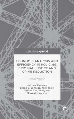 Economic Analysis and Efficiency in Policing, Criminal Justice and Crime Reduction: What Works? by Shane D. Johnson, Nick Tilley, Matthew Manning