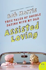 Assisted Loving: True Tales of Double Dating with My Dad by Bob Morris