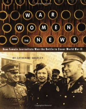 War, Women, and the News: How Female Journalists Won the Battle to Cover World War II by Catherine Gourley