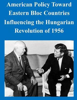 American Policy Toward Eastern Bloc Countries Influencing the Hungarian Revolution of 1956 by U. S. Army Command and General Staff Col