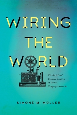 Wiring the World: The Social and Cultural Creation of Global Telegraph Networks by Simone Müller