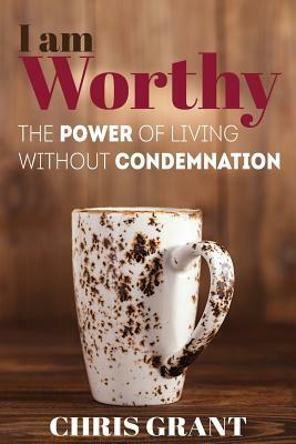I am Worthy: The Power of Living Without Condemnation by Chris Grant