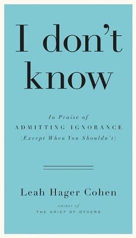 I Don't Know: In Praise of Admitting Ignorance by Leah Hager Cohen, Leah Hager Cohen