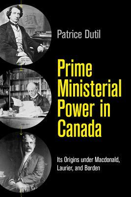 Prime Ministerial Power in Canada: Its Origins Under Macdonald, Laurier, and Borden by Patrice Dutil