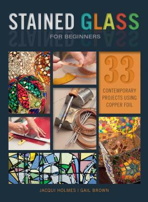 Stained Glass for Beginners: 33 Contemporary Projects Using Copper Foil by Jacqui Holmes, Gail Brown