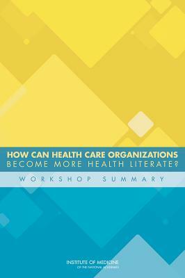 How Can Health Care Organizations Become More Health Literate?: Workshop Summary by Institute of Medicine, Roundtable on Health Literacy, Board on Population Health and Public He