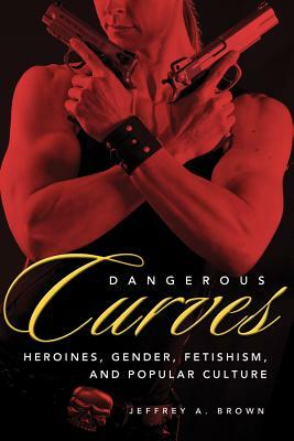Dangerous Curves: Action Heroines, Gender, Fetishism, and Popular Culture by Jeffrey A. Brown