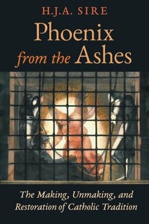 Phoenix from the Ashes: The Making, Unmaking, and Restoration of Catholic Tradition by H.J.A. Sire