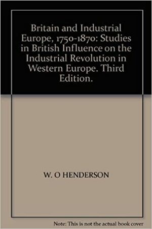 Britain and Industrial Europe 1750-1870: Studies in British Influence on the Industrial Revolution in Western Europe by W.O. Henderson