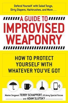 A Guide to Improvised Weaponry: How to Protect Yourself with Whatever You've Got by Adam Slutsky, Terry Schappert
