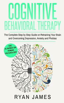 Cognitive Behavioral Therapy: The Complete Step by Step Guide on Retraining Your Brain and Overcoming Depression, Anxiety and Phobias by Ryan James