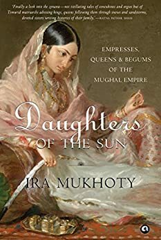 Daughters of the Sun: Empresses, Queens and Begums of the Mughal Empire by Ira Mukhoty