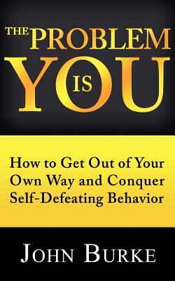 The Problem is YOU: How to Get Out of Your Own Way and Conquer Self-Defeating Behavior by John Burke