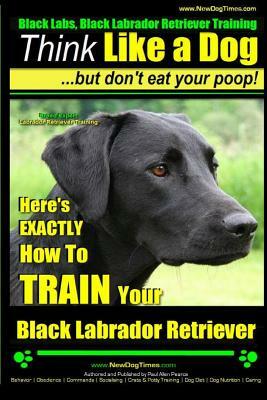 Black Labs, Black Labrador Retriever Training - Think Like a Dog But Don't Eat Your Poop! - Breed Expert Black Labrador Retriever Training -: Here's E by Paul Allen Pearce