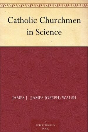 Catholic Churchmen in Science: Sketches of the Lives of Catholic Ecclesiastics Who Were Among the Great Founders in Science by James Joseph Walsh