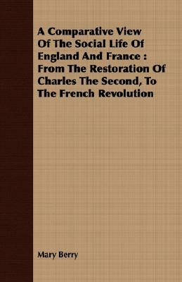 A Comparative View of the Social Life of England and France: From the Restoration of Charles the Second, to the French Revolution by Mary Berry