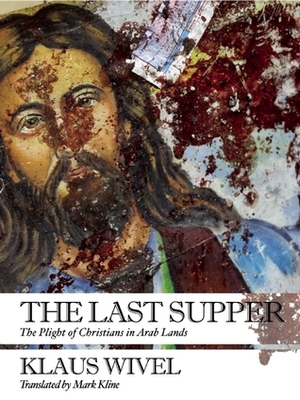 The Last Supper: The Plight of Christians in Arab Lands by Klaus Wivel, Mark Kline