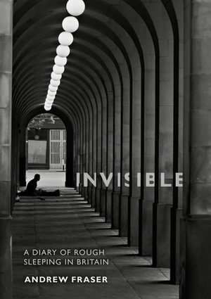 Invisible - A Diary of Rough Sleeping in Britain by Andrew Fraser