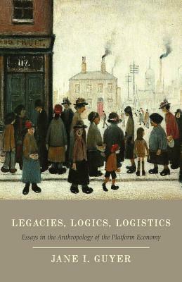 Legacies, Logics, Logistics: Essays in the Anthropology of the Platform Economy by Jane I. Guyer