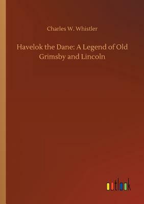Havelok the Dane: A Legend of Old Grimsby and Lincoln by Charles W. Whistler