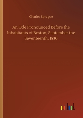 An Ode Pronounced Before the Inhabitants of Boston, September the Seventeenth, 1830 by Charles Sprague