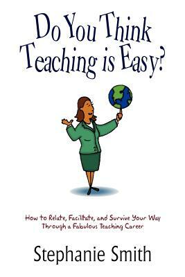 Do You Think Teaching is Easy?: How to Relate, Facilitate, and Survive Your Way Through a Fabulous Teaching Career by Stephanie Smith