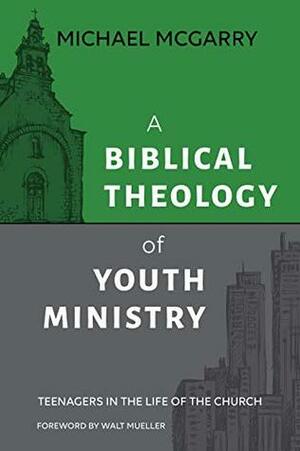 A Biblical Theology of Youth Ministry: Teenagers in The Life of The Church by Michael McGarry