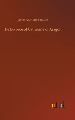 The Divorce of Catherine of Aragon by James Anthony Froude