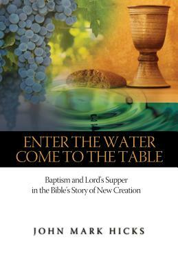 Enter the Water, Come to the Table: Baptism and Lord's Supper in the Bible's Story of New Creation by John Mark Hicks