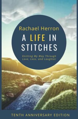 A Life in Stitches: Knitting My Way Through Love, Loss, and Laughter - Tenth Anniversary Edition by Rachael Herron, Clara Parkes