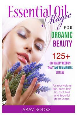 Essential Oil Magic For Organic Beauty: 125+ DIY Beauty Recipes That Take Ten Minutes or Less (For Your Natural Skin, Body, Hair, Lip, Foot, Nail & Be by Books