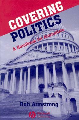 Covering Politics: A Handbook for Journalists by Rob Armstrong