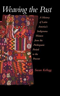 Weaving the Past: A History of Latin America's Indigenous Women from the Prehispanic Period to the Present by Susan Kellogg