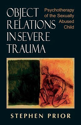 Object Relations in Severe Trauma: Psychotherapy of the Sexually Abused Child by Stephen Prior