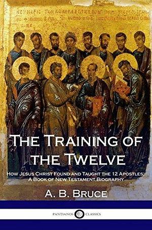 The Training of the Twelve: How Jesus Christ Found and Taught the 12 Apostles; A Book of New Testament Biography by Alexander Balmain Bruce, Alexander Balmain Bruce