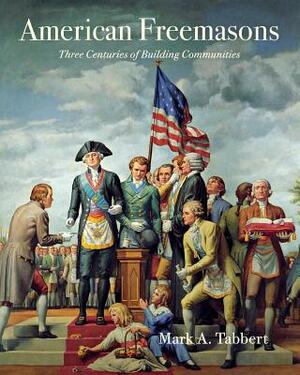 American Freemasons: Three Centuries of Building Communities by Mark A. Tabbert