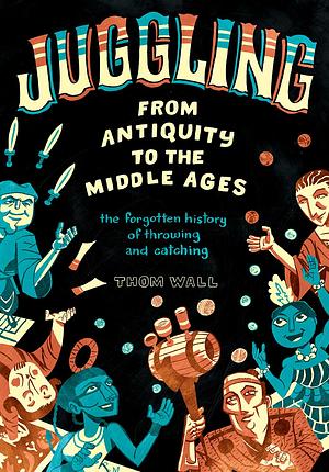 Juggling - From Antiquity to the Middle Ages: the forgotten history of throwing and catching by Thom Wall, Thom Wall