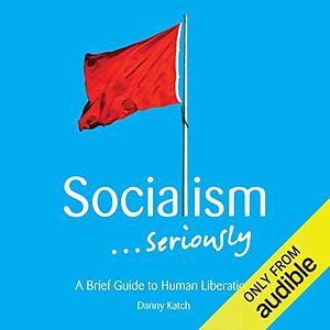 Socialism . . . Seriously: A Brief Guide to Human Liberation by Danny Katch, Dara Rosenberg