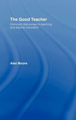 The Good Teacher: Dominant Discourses in Teacher Education by Alex Moore