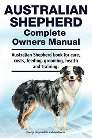 Australian Shepherd Complete Owners Manual. Australian Shepherd Book for Care, Costs, Feeding, Grooming, Health and Training. by Asia Moore, George Hoppendale