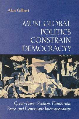 Must Global Politics Constrain Democracy?: Great-Power Realism, Democratic Peace, and Democratic Internationalism by Alan Gilbert
