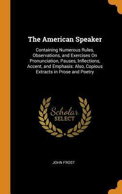The American Speaker: Containing Numerous Rules, Observations, and Exercises on Pronunciation, Pauses, Inflections, Accent, and Emphasis; Also, Copious Extracts in Prose and Poetry by John Frost