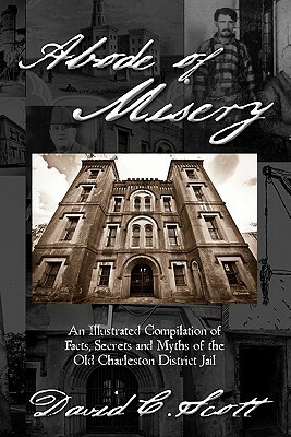 Abode of Misery: An Illustrated Compilation of Facts, Secrets and Myths of the Old Charleston District Jail by David C. Scott