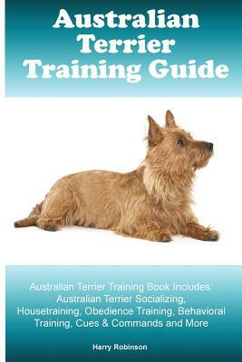 Australian Terrier Training Guide. Australian Terrier Training Book Includes: Australian Terrier Socializing, Housetraining, Obedience Training, Behav by Harry Robinson