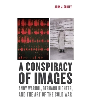 A Conspiracy of Images: Andy Warhol, Gerhard Richter, and the Art of the Cold War by John J. Curley