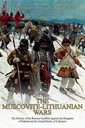 The Muscovite-Lithuanian Wars: The History of the Russian Conflicts against the Kingdom of Poland and the Grand Duchy of Lithuania by Charles River Editors