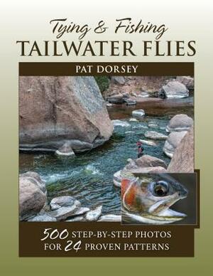 Tying & Fishing Tailwater Flies: 500 Step-By-Step Photos for 24 Proven Patterns by Pat Dorsey