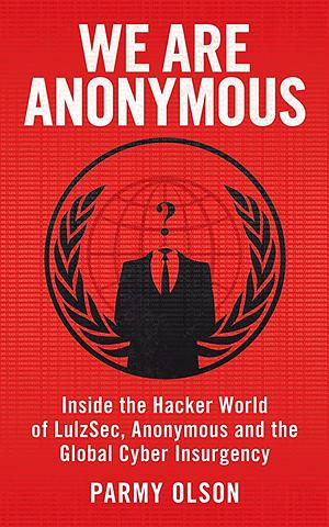 We Are Anonymous: Inside the Hacker World of LulzSec, Anonymous, and the Global Cyber Insurgency by Parmy Olson