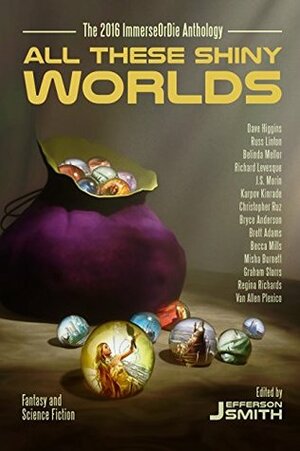 All These Shiny Worlds: The 2016 ImmerseOrDie Anthology by Graham Storrs, Dave Higgins, Brett Adams, Russ Linton, Becca Mills, Jefferson Smith, Regina Richards, Van Allen Plexico, Richard Levesque, Karpov Kinrade, Misha Burnett, Christopher Ruz, Belinda Mellor, Bryce Anderson, J.S. Morin